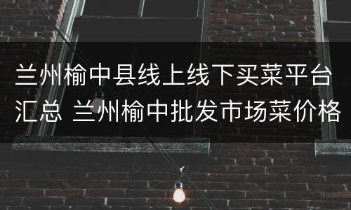 兰州榆中县线上线下买菜平台汇总 兰州榆中批发市场菜价格