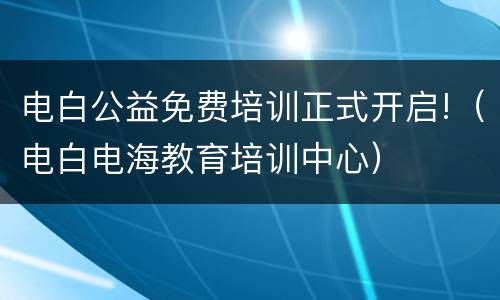 电白公益免费培训正式开启!（电白电海教育培训中心）