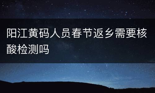 阳江黄码人员春节返乡需要核酸检测吗