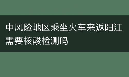 中风险地区乘坐火车来返阳江需要核酸检测吗