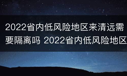 2022省内低风险地区来清远需要隔离吗 2022省内低风险地区来清远需要隔离吗现在