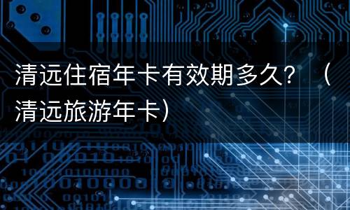 清远住宿年卡有效期多久？（清远旅游年卡）