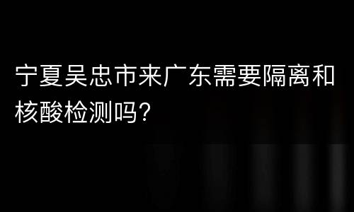 宁夏吴忠市来广东需要隔离和核酸检测吗?
