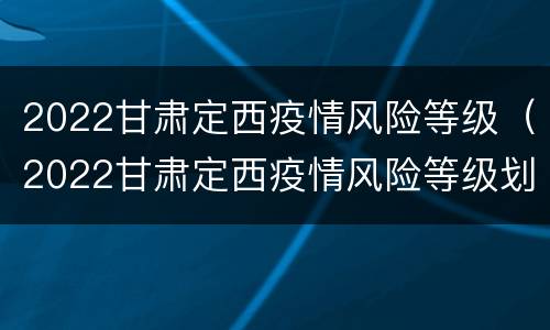 2022甘肃定西疫情风险等级（2022甘肃定西疫情风险等级划分）