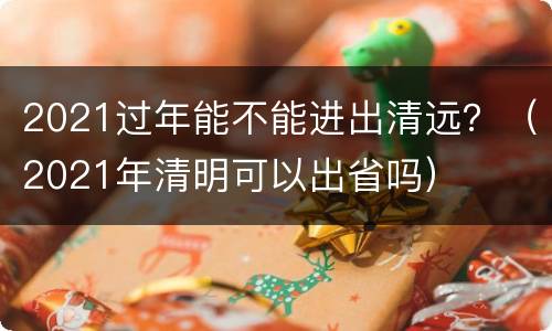 2021过年能不能进出清远？（2021年清明可以出省吗）