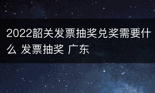 2022韶关发票抽奖兑奖需要什么 发票抽奖 广东