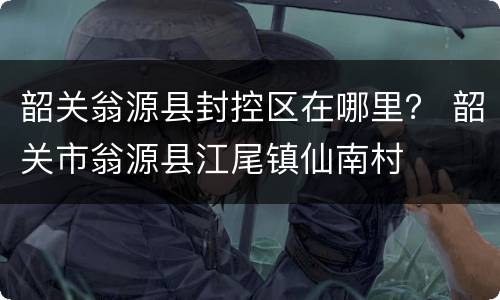 韶关翁源县封控区在哪里？ 韶关市翁源县江尾镇仙南村