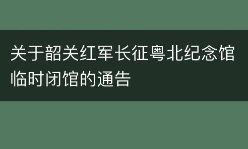 关于韶关红军长征粤北纪念馆临时闭馆的通告