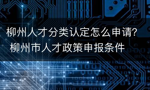 柳州人才分类认定怎么申请？ 柳州市人才政策申报条件