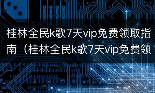 桂林全民k歌7天vip免费领取指南（桂林全民k歌7天vip免费领取指南）