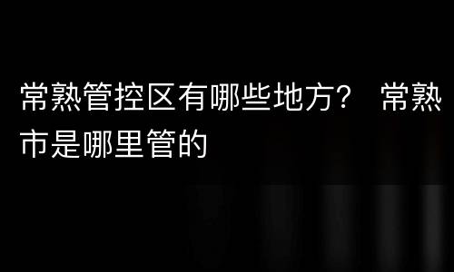 常熟管控区有哪些地方？ 常熟市是哪里管的