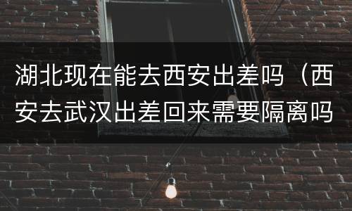 湖北现在能去西安出差吗（西安去武汉出差回来需要隔离吗）