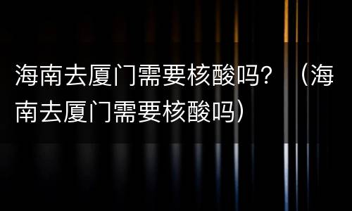 海南去厦门需要核酸吗？（海南去厦门需要核酸吗）