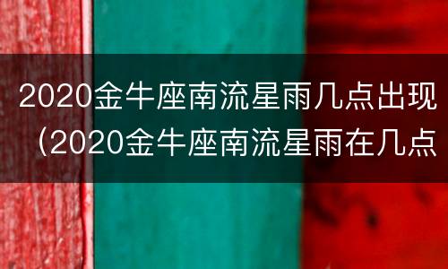 2020金牛座南流星雨几点出现（2020金牛座南流星雨在几点）