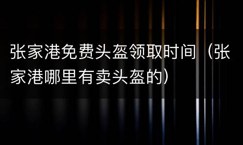 张家港免费头盔领取时间（张家港哪里有卖头盔的）