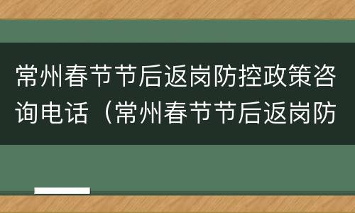 常州春节节后返岗防控政策咨询电话（常州春节节后返岗防控政策咨询电话号码）