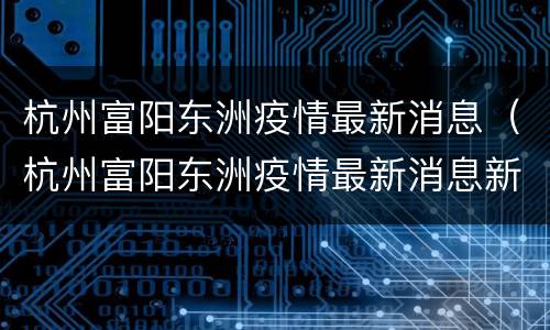 杭州富阳东洲疫情最新消息（杭州富阳东洲疫情最新消息新闻）