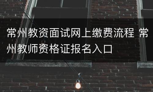 常州教资面试网上缴费流程 常州教师资格证报名入口