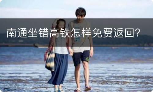 南通坐错高铁怎样免费返回?