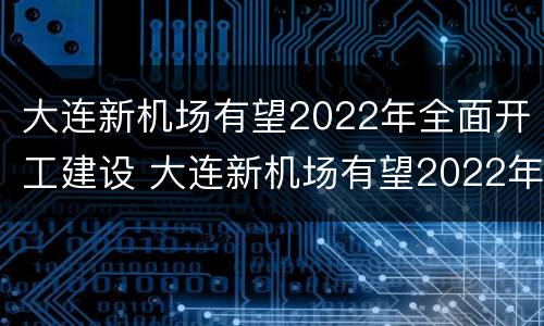 大连新机场有望2022年全面开工建设 大连新机场有望2022年全面开工建设吗