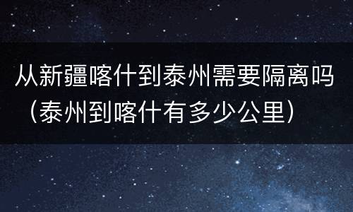 从新疆喀什到泰州需要隔离吗（泰州到喀什有多少公里）