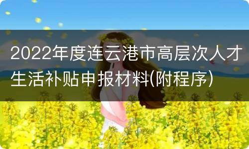 2022年度连云港市高层次人才生活补贴申报材料(附程序)