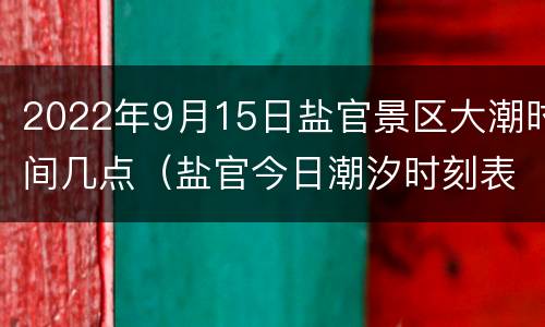 2022年9月15日盐官景区大潮时间几点（盐官今日潮汐时刻表）
