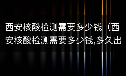 西安核酸检测需要多少钱（西安核酸检测需要多少钱,多久出结果）