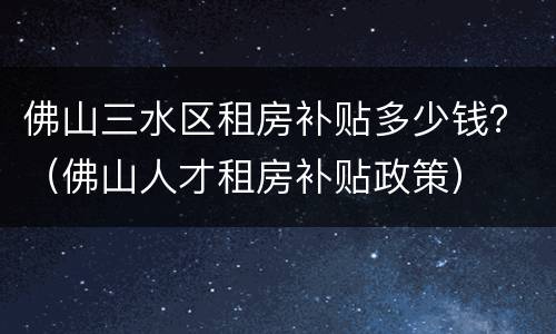 佛山三水区租房补贴多少钱？（佛山人才租房补贴政策）