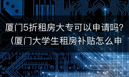 厦门5折租房大专可以申请吗？（厦门大学生租房补贴怎么申请）