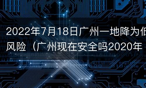 2022年7月18日广州一地降为低风险（广州现在安全吗2020年7月）