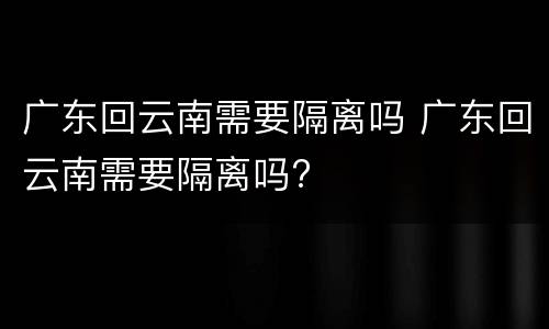 广东回云南需要隔离吗 广东回云南需要隔离吗?