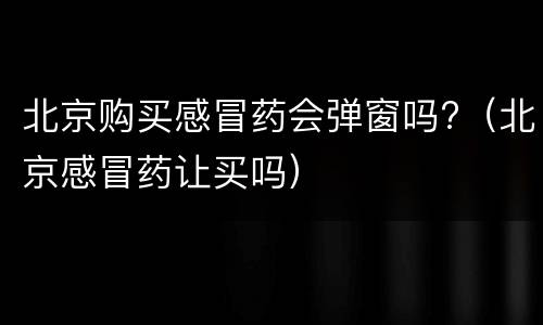 北京购买感冒药会弹窗吗?（北京感冒药让买吗）