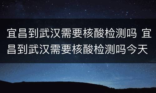 宜昌到武汉需要核酸检测吗 宜昌到武汉需要核酸检测吗今天