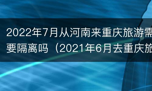 2022年7月从河南来重庆旅游需要隔离吗（2021年6月去重庆旅游需要隔离吗）