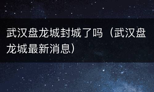 武汉盘龙城封城了吗（武汉盘龙城最新消息）