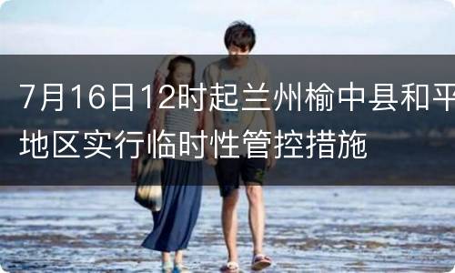 7月16日12时起兰州榆中县和平地区实行临时性管控措施
