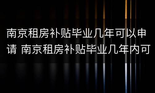 南京租房补贴毕业几年可以申请 南京租房补贴毕业几年内可以申请