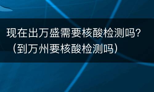 现在出万盛需要核酸检测吗？（到万州要核酸检测吗）