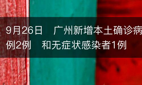 9月26日​广州新增本土确诊病例2例​和无症状感染者1例