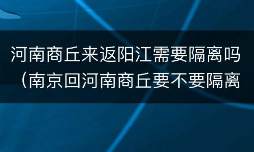 河南商丘来返阳江需要隔离吗（南京回河南商丘要不要隔离）
