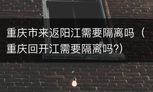 重庆市来返阳江需要隔离吗（重庆回开江需要隔离吗?）