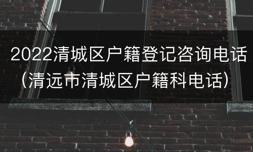 2022清城区户籍登记咨询电话（清远市清城区户籍科电话）