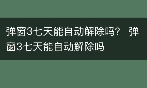 弹窗3七天能自动解除吗？ 弹窗3七天能自动解除吗