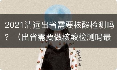 2021清远出省需要核酸检测吗？（出省需要做核酸检测吗最新2021）