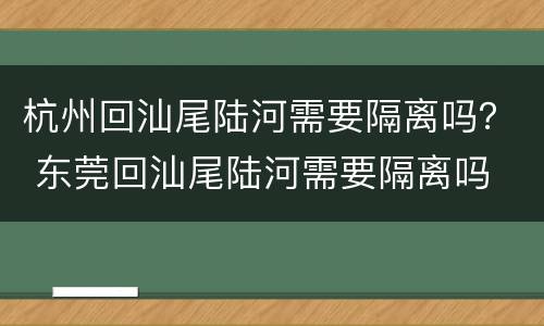 杭州回汕尾陆河需要隔离吗？ 东莞回汕尾陆河需要隔离吗