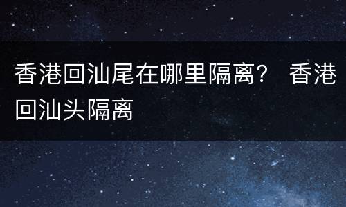 香港回汕尾在哪里隔离？ 香港回汕头隔离
