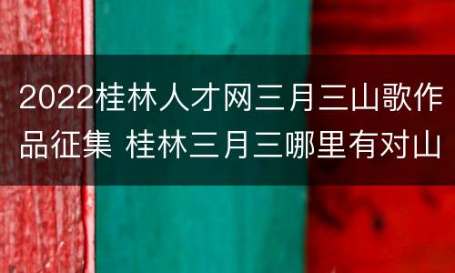2022桂林人才网三月三山歌作品征集 桂林三月三哪里有对山歌