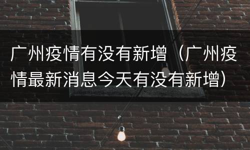 广州疫情有没有新增（广州疫情最新消息今天有没有新增）