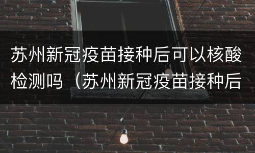 苏州新冠疫苗接种后可以核酸检测吗（苏州新冠疫苗接种后可以核酸检测吗）
